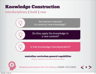 Designing Learning for the 21st Century | 21CLD | 15/7/2013
Knowledge Construction
9
interdisciplinary	
  |	
  build	
  |	
  new
Are	
  learners	
  required	
  
to	
  construct	
  new	
  knowledge?
Do	
  they	
  apply	
  the	
  knowledge	
  in
a	
  new	
  context?
Is	
  that	
  knowledge	
  interdependent?
australian curriculum general capabilities
literacy,	
  numeracy,	
  intercultural	
  communica8on
9Saturday, 13 July 13
 
