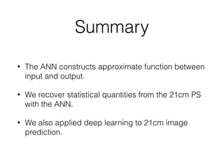 Summary
• The ANN constructs approximate function between
input and output.
• We recover statistical quantities from the 21cm PS
with the ANN.
• We also applied deep learning to 21cm image
prediction.
 