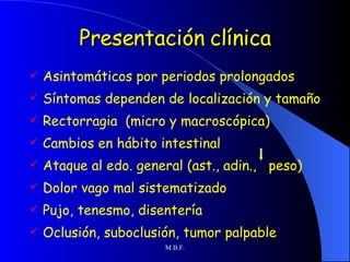 Presentación clínica Asintomáticos por periodos prolongados Síntomas dependen de localización y tamaño Rectorragia  (micro y macroscópica) Cambios en hábito intestinal Ataque al edo. general (ast., adin.,  peso) Dolor vago mal sistematizado Pujo, tenesmo, disentería Oclusión, suboclusión, tumor palpable 