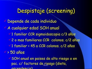 Despistaje (screening) Depende de cada individuo A cualquier edad SOH anual 1 familiar CCR sigmoidoscopia c/3 años 2 o mas familiares CCR  colonos. c/2 años 1 familiar < 45 a CCR colonos. c/2 años > 50 años  SOH anual en paises de alto riesgo o en pac. c/ factores de riesgo (dieta, ascendencia) 