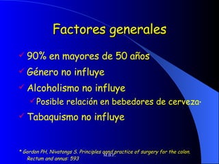 Factores generales 90% en mayores de 50 años Género no influye Alcoholismo no influye Posible relación en bebedores de cerveza * Tabaquismo no influye * Gordon PH, Nivatongs S. Principles aand practice of surgery for the colon. Rectum and annus: 593 