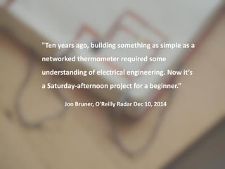 "Ten years ago, building something as
simple as a networked thermometer
required some understanding of electrical
engineering. Now it’s a Saturday-afternoon
project for a beginner.”
Jon Bruner, O’Reilly Radar
Dec 10, 2014
 