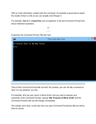 With so much information created with this command, it's probably a good idea to export
the results of tree to a file so you can actually look through it.
For example, tree /a > c:export.txt, just as explained in the last Command Prompt trick
about redirection operators.
10
of 22
Customize the Command Prompt Title Bar Text
Tired of that Command Prompt title bar text? No problem, just use the title command to
hack it to say whatever you like.
For example, let's say your name is Maria Smith, and you want to express your
ownership of the Command Prompt: execute title Property of Maria Smith and the
Command Prompt's title bar will change immediately.
The change won't stick, so the next time you open Command Prompt the title bar will be
back to normal.
 