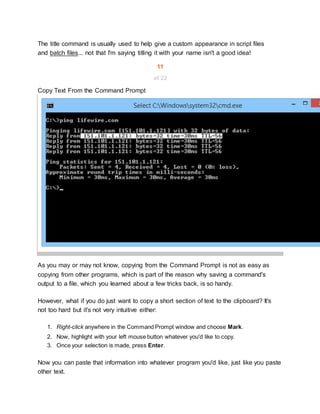 The title command is usually used to help give a custom appearance in script files
and batch files... not that I'm saying titling it with your name isn't a good idea!
11
of 22
Copy Text From the Command Prompt
As you may or may not know, copying from the Command Prompt is not as easy as
copying from other programs, which is part of the reason why saving a command's
output to a file, which you learned about a few tricks back, is so handy.
However, what if you do just want to copy a short section of text to the clipboard? It's
not too hard but it's not very intuitive either:
1. Right-click anywhere in the Command Prompt window and choose Mark.
2. Now, highlight with your left mouse button whatever you'd like to copy.
3. Once your selection is made, press Enter.
Now you can paste that information into whatever program you'd like, just like you paste
other text.
 