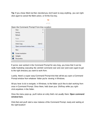 Tip: If you chose Mark but then decided you don't want to copy anything, you can right-
click again to cancel the Mark action, or hit the Esc key.
12
of 22
Open the Command Prompt From Any Location
If you've ever worked in the Command Prompt for very long, you know that it can be
really frustrating executing the cd/chdir command over and over (and over) again to get
to the right directory you want to work from.
Luckily, there's a super easy Command Prompt trick that will let you open a Command
Prompt window from whatever folder you're viewing in Windows.
All you have to do is navigate, in Windows, to the folder you'd like to start working from
once in Command Prompt. Once there, hold down your Shift key while you right-
click anywhere in the folder.
Once the menu pops up, you'll notice an entry that's not usually there: Open command
window here.
Click that and you'll start a new instance of the Command Prompt, ready and waiting at
the right location!
 