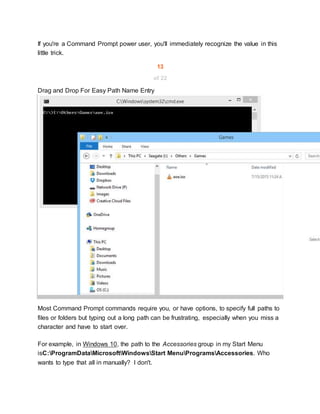 If you're a Command Prompt power user, you'll immediately recognize the value in this
little trick.
13
of 22
Drag and Drop For Easy Path Name Entry
Most Command Prompt commands require you, or have options, to specify full paths to
files or folders but typing out a long path can be frustrating, especially when you miss a
character and have to start over.
For example, in Windows 10, the path to the Accessories group in my Start Menu
isC:ProgramDataMicrosoftWindowsStart MenuProgramsAccessories. Who
wants to type that all in manually? I don't.
 