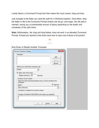 Luckily there's a Command Prompt trick that makes this much easier: drag and drop.
Just navigate to the folder you want the path for in Windows Explorer. Once there, drag
the folder or file to the Command Prompt window and let go. Like magic, the full path is
inserted, saving you a considerable amount of typing depending on the length and
complexity of the path name.
Note: Unfortunately, the drag and drop feature does not work in an elevated Command
Prompt. At least you learned a few tricks back how to open one of those a bit quicker!
14
of 22
Shut Down or Restart Another Computer
 