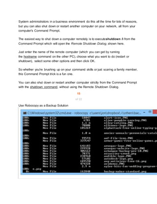 System administrators in a business environment do this all the time for lots of reasons,
but you can also shut down or restart another computer on your network, all from your
computer's Command Prompt.
The easiest way to shut down a computer remotely is to executeshutdown /i from the
Command Prompt which will open the Remote Shutdown Dialog, shown here.
Just enter the name of the remote computer (which you can get by running
the hostname command on the other PC), choose what you want to do (restart or
shutdown), select some other options and then click OK.
So whether you're brushing up on your command skills or just scaring a family member,
this Command Prompt trick is a fun one.
You can also shut down or restart another computer strictly from the Command Prompt
with the shutdown command, without using the Remote Shutdown Dialog.
15
of 22
Use Robocopy as a Backup Solution
 