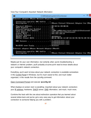 View Your Computer's Important Network Information
Maybe just for your own information, but certainly when you're troubleshooting a
network or internet problem, you'll probably at some point need to know details about
your computer's network connection.
Everything you'd want to know about your network connection is available somewhere
in the Control Panel in Windows, but it's much easier to find, and much better
organized, in the results from the ipconfig command.
Open Command Prompt and execute ipconfig /all.
What displays on screen next is everything important about your network connection:
your IP address, hostname, DHCP server, DNS information, and much, much more.
Combine this hack with the one about redirection operators that you learned about
several slides back and you've got a very easy way to get information about your
connection to someone helping you with a problem.
17
 