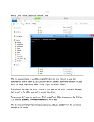 of 22
Map a Local Folder Just Like a Network Drive
The net use command is used to assign shared drives on a network to your own
computer as a drive letter, but did you know there's another command that can be used
to do the same thing to any folder on any of your local hard drives?
There is and it's called the subst command. Just execute the subst command, followed
by the path of the folder you wish to appear as a drive.
For example, let's say you want your C:WindowsFonts folder to appear as the Q:drive.
Just execute subst q: c:windowsfonts and you're set!
This Command Prompt trick makes accessing a particular location from the Command
Prompt much easier.
 
