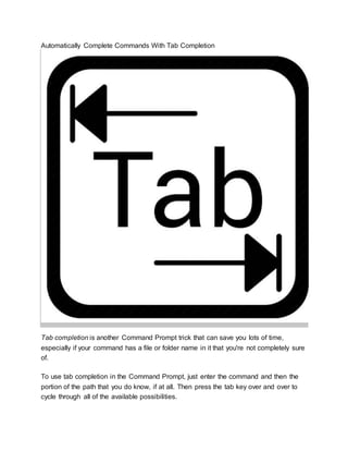 Automatically Complete Commands With Tab Completion
Tab completion is another Command Prompt trick that can save you lots of time,
especially if your command has a file or folder name in it that you're not completely sure
of.
To use tab completion in the Command Prompt, just enter the command and then the
portion of the path that you do know, if at all. Then press the tab key over and over to
cycle through all of the available possibilities.
 