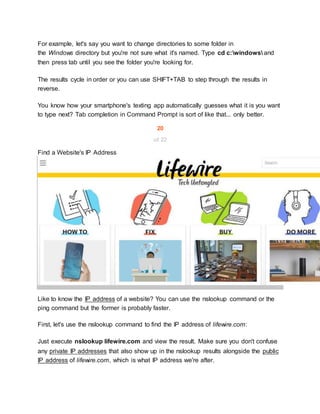For example, let's say you want to change directories to some folder in
the Windows directory but you're not sure what it's named. Type cd c:windows and
then press tab until you see the folder you're looking for.
The results cycle in order or you can use SHIFT+TAB to step through the results in
reverse.
You know how your smartphone's texting app automatically guesses what it is you want
to type next? Tab completion in Command Prompt is sort of like that... only better.
20
of 22
Find a Website's IP Address
Like to know the IP address of a website? You can use the nslookup command or the
ping command but the former is probably faster.
First, let's use the nslookup command to find the IP address of lifewire.com:
Just execute nslookup lifewire.com and view the result. Make sure you don't confuse
any private IP addresses that also show up in the nslookup results alongside the public
IP address of lifewire.com, which is what IP address we're after.
 