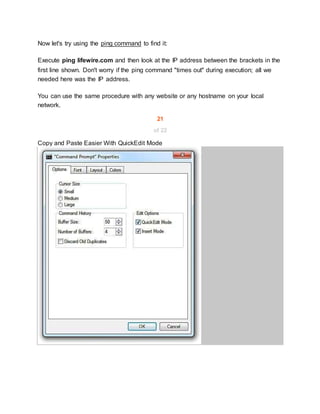 Now let's try using the ping command to find it:
Execute ping lifewire.com and then look at the IP address between the brackets in the
first line shown. Don't worry if the ping command "times out" during execution; all we
needed here was the IP address.
You can use the same procedure with any website or any hostname on your local
network.
21
of 22
Copy and Paste Easier With QuickEdit Mode
 