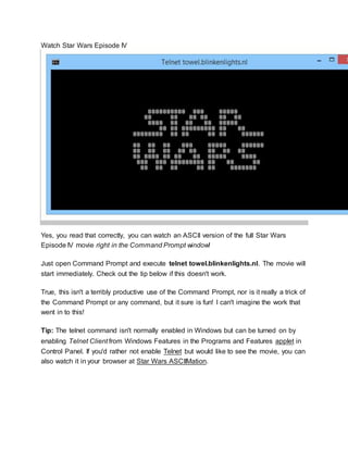 Watch Star Wars Episode IV
Yes, you read that correctly, you can watch an ASCII version of the full Star Wars
Episode IV movie right in the Command Prompt window!
Just open Command Prompt and execute telnet towel.blinkenlights.nl. The movie will
start immediately. Check out the tip below if this doesn't work.
True, this isn't a terribly productive use of the Command Prompt, nor is it really a trick of
the Command Prompt or any command, but it sure is fun! I can't imagine the work that
went in to this!
Tip: The telnet command isn't normally enabled in Windows but can be turned on by
enabling Telnet Client from Windows Features in the Programs and Features applet in
Control Panel. If you'd rather not enable Telnet but would like to see the movie, you can
also watch it in your browser at Star Wars ASCIIMation.
 