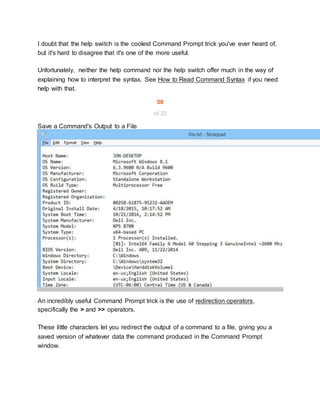 I doubt that the help switch is the coolest Command Prompt trick you've ever heard of,
but it's hard to disagree that it's one of the more useful.
Unfortunately, neither the help command nor the help switch offer much in the way of
explaining how to interpret the syntax. See How to Read Command Syntax if you need
help with that.
08
of 22
Save a Command's Output to a File
An incredibly useful Command Prompt trick is the use of redirection operators,
specifically the > and >> operators.
These little characters let you redirect the output of a command to a file, giving you a
saved version of whatever data the command produced in the Command Prompt
window.
 