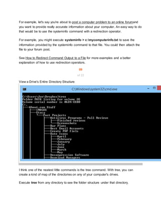 For example, let's say you're about to post a computer problem to an online forumand
you want to provide really accurate information about your computer. An easy way to do
that would be to use the systeminfo command with a redirection operator.
For example, you might execute systeminfo > c:mycomputerinfo.txt to save the
information provided by the systeminfo command to that file. You could then attach the
file to your forum post.
See How to Redirect Command Output to a File for more examples and a better
explanation of how to use redirection operators.
09
of 22
View a Drive's Entire Directory Structure
I think one of the neatest little commands is the tree command. With tree, you can
create a kind of map of the directories on any of your computer's drives.
Execute tree from any directory to see the folder structure under that directory.
 