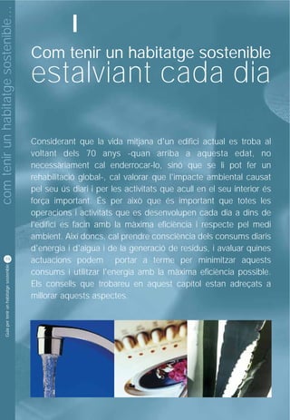 com tenir un habitatge sostenible…
                                                               I
                                                    Com tenir un habitatge sostenible
                                                    estalviant cada dia

                                                    Considerant que la vida mitjana d'un edifici actual es troba al
                                                    voltant dels 70 anys -quan arriba a aquesta edat, no
                                                    necessàriament cal enderrocar-lo, sinó que se li pot fer un
                                                    rehabilitació global-, cal valorar que l'impacte ambiental causat
                                                    pel seu ús diari i per les activitats que acull en el seu interior és
                                                    força important. És per això que és important que totes les
                                                    operacions i activitats que es desenvolupen cada dia a dins de
                                                    l'edifici es facin amb la màxima eficiència i respecte pel medi
                                                    ambient. Així doncs, cal prendre consciència dels consums diaris
                                                    d'energia i d'aigua i de la generació de residus, i avaluar quines
          10
                                                    actuacions podem portar a terme per minimitzar aquests
           Guia per tenir un habitatge sostenible




                                                    consums i utilitzar l'energia amb la màxima eficiència possible.
                                                    Els consells que trobareu en aquest capítol estan adreçats a
                                                    millorar aquests aspectes.
 
