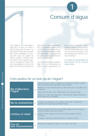 1
                                                                                                          Consum d’aigua




                                         Si bé l'aigua és un recurs indispen-       nostres llars, és llarg i ple de dificul-   per al consum domèstic. L'aigua
                                         sable per a la vida, a la ciutat li        tats. La contaminació dels rius i l'in-     potable és, doncs, un recurs limitat,
                                         donem menys valor del que té, ja           crement de les captacions i el con-         i el seu ús responsable, tant a casa
                                         que trobem normal que les aixetes          sum o la sobreexplotació i la salinit-      com en els llocs de treball, és una
                                         dels nostres habitatges ens pro-           zació dels aqüífers són algunes de          eina important que tenim per con-
                                         porcionin aigua de qualitat de             les causes del deteriorament de les         servar el planeta.
                                         manera constant i il·limitada. Però        reserves d'aigua dolça.
                                         les aixetes no tenen aquesta capa-                                                     Les ciutats són responsables del
                                         citat. El recorregut de l'aigua, des       Les ciutats tenen part de responsa-         deteriorament de les reserves
                                         de les precipitacions en forma de          bilitat. En el cas de Barcelona, el         d'aigua dolça.
                                         pluja o de neu fins que arriba a les       64% de l'aigua consumida ho és
Consum d’aigua




                                         Com podeu fer un bon ús de l’aigua?
12
                                                                                     Quan us renteu les dents, us afaiteu, us ensaboneu a la dutxa i sempre
                                                                                     que no necessiteu que ragi l'aigua, tanqueu l'aixeta.
Guia per tenir un habitatge sostenible




                                                                                     Minimitzeu l'ús de la descàrrega de la cisterna del vàter i no la utilitzeu com
                                         No malbarateu                          >    a paperera.
                                         l’aigua                                     Quan renteu els plats a mà, ompliu la pica o un cubell amb aigua.
                                                                                     Dutxeu-vos, ja que amb l'aigua que es necessita per omplir la banyera us
                                                                                     podeu dutxar fins a 6 vegades.



                                         No la contamineu >                          No llenceu als desguassos olis, pintures, dissolvents, medicaments,
                                                                                     cigarretes ni res que pugui contaminar l'aigua.


                                                                                     Instal·leu airejadors-reductors que barregen l'aigua amb l'aire i tindreu la
                                                                                     mateixa sensació amb menys consum.

                                         Limiteu el cabal                       >    Reduïu el volum d'aigua de la cisterna del vàter regulant la posició
                                                                                     de la boia.
                                                                                     Col·loqueu mecanismes de tall voluntari a la cisterna de vàter.



                                         Feu un          >
                                                                                     No deixeu que degotin les aixetes o les cisternes del vàter.
                                         bon manteniment
 