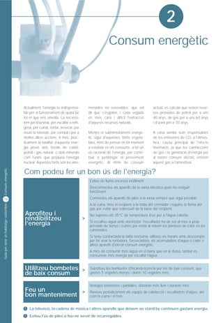 2
                                                                                                      Consum energètic




                                         Actualment, l'energia és indispensa-            menades no renovables, que vol            actual, es calcula que resten reser-
                                         ble per al funcionament de quasi bé             dir que s'esgoten, i cada vegada          ves provades de petroli per a uns
                                         tot el que ens envolta. La necessi-             és més cara i difícil l'extracció         40 anys, de gas per a uns 60 anys
                                         tem per il·luminar, per escalfar o refri-       d'aquests recursos naturals.              i d'urani per a 70 anys.
                                         gerar, per cuinar, rentar, assecar, per
                                         veure la televisió, per conduir i per a         Mentre el subministrament energè-         A casa també som responsables
                                         moltes altres accions. A més, pràc-             tic sigui d'aquestes fonts esgota-        de les emissions de CO2 a l'atmos-
                                         ticament la totalitat d'aquesta ener-           bles, hem de pensar en tot moment         fera, causa principal de l'efecte
                                         gia prové dels fòssils de carbó,                a estalviar en els consums, a fer un      hivernacle, ja que les calefaccions
                                         petroli i gas natural, o dels minerals          ús racional de l'energia, per contri-     de gas i la generació d'energia per
                                         com l'urani, que produeix l'energia             buir a perllongar el proveïment           al nostre consum elèctric emeten
                                         nuclear. Aquestes fonts són les ano-            energètic. Al ritme de consum             aquest gas a l'atmosfera.
Consum energètic




                                         Com podeu fer un bon ús de l'energia?
                                                                                         Eviteu els llums encesos inútilment.
                                                                                         Desconnecteu els aparells de la xarxa elèctrica quan no estiguin
                                                                                         funcionant.

14                                                                                       Connecteu els aparells de piles a la xarxa sempre que sigui possible.
                                                                                         A la cuina, trieu el recipient a la mida del cremador i reguleu la flama del
Guia per tenir un habitatge sostenible




                                                                                         gas per evitar que sobresurti de la base del recipient.
                                         Aprofiteu i                                     No supereu els 35°C de temperatura d'ús per a l'aigua calenta.
                                         rendibilitzeu                               >
                                         l’energia                                       Si escalfeu aigua amb electricitat, l'escalfador ha de ser al més a prop
                                                                                         possible de banys i cuines per evitar al màxim les pèrdues de calor en les
                                                                                         canonades.
                                                                                         Si teniu contractada la tarifa nocturna, utilitzeu els horaris amb descompte
                                                                                         per fer anar la rentadora, l'assecadora, els acumuladors d'aigua o calor o
                                                                                         altres aparells d'elevat consum energètic.
                                                                                         A més de consumir més aigua en el bany que en la dutxa, també es
                                                                                         consumeix més energia per escalfar l'aigua.


                                         Utilitzeu bombetes >                            Substituïu les bombetes d'incandescència per les de baix consum, que
                                         de baix consum                                  gasten 5 vegades menys i duren 10 vegades més.


                                                                                         Netegeu bombetes i pantalles, donaran més llum i duraran més.
                                         Feu un          >
                                         bon manteniment
                                                                                         Reviseu periòdicament els equips de calefacció i escalfadors d'aigua, així
                                                                                         com la cuina i el forn.


                                         !   La televisió, la cadena de música i altres aparells que deixem en stand by continuen gastant energia.
                                         !   Eviteu l'ús de piles o feu-ne servir de recarregables.
 