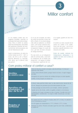 3
                                                                                                                          Millor confort




                                         La veu anglesa confort, que ens                En el cas de la humitat, els valors            A la vegada, gaudim de l'aire net i
                                         suggereix comoditat i benestar, va             de confort són del 50% a l'estiu i del         renovat.
                                         associada molt sovint amb la tempe-            65% a l'hivern. El cos humà dissipa
                                         ratura. Però el confort no només               calor amb la sudoració, es refreda             El soroll és un dels causants de la
                                         depèn de la temperatura, sinó també            suant. Com menys saturació d'hu-               manca de confort a les ciutats.
                                         dels paràmetres d'humitat, de movi-            mitat hi ha a l'ambient, més facilitat         Prové tant del carrer com de les
                                         ment de l'aire i de la seva puresa, així       d'evaporació d'aigua té la pell del            persones, aparells domèstics o ins-
                                         com de l'absència de soroll.                   cos i, per tant, la nostra sensació            tal·lacions de l'edifici.
                                                                                        de xafogor disminueix.
                                         Quant a temperatura, els valors de                                                            Evitar els sorolls, mantenir les
                                         confort ronden els 25°C - 26°C a               Per això tenim un cert alleujament             temperatures adequades i la
                                         l'estiu i de 18°C a 20° a l'hivern.            amb els corrents d'aire. L'aire facili-        qualitat de l'aire ens fa tenir un
                                         Aquesta diferència ve marcada,                 ta l'evaporació de la humitat que              millor confort
                                         entre altres, per la diferent roba             desprenem, i ens ajuda a fer baixar
Millor confort




                                         que portem.                                    la temperatura superficial del cos.


                                         Com podeu millorar el confort a casa?
16
                                                                                        Obriu les finestres al matí o al vespre cada dia almenys 1/2 hora per
                                                                                        regenerar l'aire interior.
Guia per tenir un habitatge sostenible




                                         Ventileu                                   >
                                                                                        Cuineu amb la finestra oberta, perquè marxin els fums, el vapor d'aigua i
                                         la vostra casa
                                                                                        les olors.
                                                                                        Assegureu-vos que les reixetes de ventilació del gas no estan tapades.
                                                                                        Ventileu el bany després de dutxar-vos.


                                                                                        A l'hivern, traieu profit de la llum solar i la calor obrint de dia i tancant de nit.
                                                                                        A la nit, tanqueu les persianes per tal d'evitar pèrdues de calor.
                                         Aprofiteu els                                  A l'estiu protegiu-vos del sol fent ús de tendals, cortines i persianes.
                                         avantatges del                             >   Gaudiu de les nits d'estiu, sortint a la galeria, al balcó o a la terrassa.
                                         dia i de la nit                                Si disposeu de l'espai, assequeu la roba a l'exterior, l'escalfor del sol és
                                                                                        blanquejadora i desinfectant, i el vespre el millor moment per a la roba
                                                                                        delicada.


                                                                                        No supereu els 20°C a l'hivern ni baixeu dels 25°C a l'estiu, és suficient i
                                                                                        no es consumeix en excés.
                                                                                        A la nit reguleu les temperatures a 17°C a l'hivern i 27°C a l'estiu.
                                         Reguleu el                                 >
                                         termòstat
                                                                                        Manteniu les portes i finestres tancades quan feu servir l'aire condicionat o
                                                                                        la calefacció
 