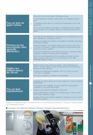 … estalviant cada dia
                                                            Consum d’aigua
                                         Abans de fer servir l'assecadora, centrifugueu la roba.
                                         La roba lleugerament humida es planxa millor i més ràpidament que la
                                         seca.
Feu un bon ús                        >   Si esbandiu els plats abans de col·locar-los al rentavaixella, feu-ho amb
quan renteu                              aigua freda.
                                         No feu servir la rentadora, l'assecadora o el rentavaixella sense omplir ja
                                         que els programes de càrregues mitjanes consumeixen pràcticament el
                                         mateix.


                                         Prescindiu dels electrodomèstics innecessaris com el raspall elèctric de les
                                         dents, l'obrellaunes i els ganivets elèctrics...
                                         Apagueu els aparells com la planxa o la pantalla de l'ordinador quan atureu
                                         una estona els treballs.
Penseu en les                            Manteniu el frigorífic i el congelador allunyats dels focus de calor com el
necessitats dels                     >   sol, el forn o la calefacció, i amb una separació de la paret del fons que
aparells                                 permeti una correcta ventilació.
domèstics                                No feu servir la planxa per a una sola peça de roba, es consumeix molta
                                         energia per escalfar la resistència que es desaprofita.
                                         No llenceu els electrodomèstics al carrer, porteu-los al punt verd més
                                         proper o truqueu al 900 266 266 on us informaran de la recollida
                                         domiciliària d'aquests residus.


                                         Renteu la roba en fred sempre que pugueu, i amb temperatures de




                                                                                                                               Ús dels aparells domèstics
                                         30-40°C de forma habitual. Limiteu l'ús del prerentat i les temperatures
Vigileu les                              altes per a la roba molt bruta.
temperatures                         >   Controleu les temperatures del frigorífic: entre 4 i 6°C per a la nevera
de servei                                i -18°C per al congelador.
                                         Feu servir els programes econòmics del rentavaixella.


                                         Assegureu-vos que les portes de la nevera tanquin bé, i reviseu les gomes
                                         periòdicament.                                                                       19




                                                                                                                               Guia per tenir un habitatge sostenible
                                         Descongeleu sovint el frigorífic, ja que per mantenir la capa de gel al
                                         congelador es necessita molta energia.
Feu un bon                           >   Netegeu la part posterior del frigorífic un cop a l'any.
manteniment                              Netegeu periòdicament els filtres de la rentadora ja que, a més de rentar
                                         millor la roba, estalviareu energia.
                                         Netegeu el filtre de l'assecadora regularment i assegureu-vos que no està
                                         obstruïda la ventilació.

Trobareu més informació sobre els electrodomèstics a la Guia d'educació ambiental 13 “Guia per a l'estalvi energètic”
i 16 “Ecoproductes a la llar”

!   Acumuleu roba i plats per optimitzar l'eficiència energètica dels electrodomèstics.
 