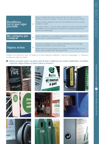 … estalviant cada dia
                                                          Consum d’aigua
                                       Aneu a comprar amb carro o bossa de roba. En cas de no fer-ho,
                                       guardeu les bosses de plàstic i feu-les servir per seleccionar la brossa.
Reutilitzeu                            Abans de llençar qualsevol cosa a les escombraries, penseu si es pot
tot el que sigui                   >   reutilitzar o reparar.
possible                               Els residus orgànics, com les restes vegetals i les restes de menjar, poden
                                       ser utilitzats com a complement nutritiu per a les plantes després d'un
                                       procés de compostatge.


No compreu per                         Abans d'emportar-vos un producte, pregunteu-vos sempre si realment us
comprar                            >   és necessari o si podeu prescindir-ne.


                                       Demaneu a l'Ajuntament que col·loqui contenidors per a la recollida
                                       selectiva dels residus si no els teniu a prop.
Sigueu actius                      >
                                       Visiteu el punt verd que tingueu més a prop per demanar quins són els
                                       serveis que us poden oferir i què podeu fer-hi.

Trobareu més informació sobre els residus a la Guia d'educació ambiental 1“Guia del compostatge” i 4 “Propostes
senzilles per reduir els residus”

!   Utilitzeu els punts verds i els punts verds de barri i mòbils per als residus reutilitzables, reciclables
    i especials. Vegeu el llistat al capítol “Adreces d'interès”.




                                                                                                                            Recollida selectiva d'escombraries
                                                                                                                           21




                                                                                                                            Guia per tenir un habitatge sostenible
 
