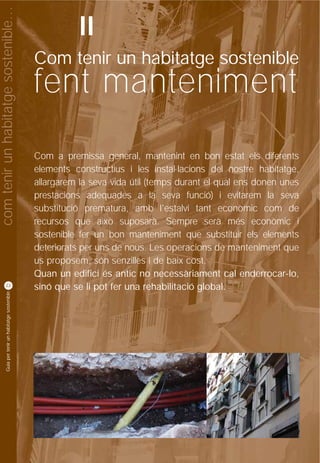 com tenir un habitatge sostenible…
                                                              II
                                                    Com tenir un habitatge sostenible
                                                    fent manteniment
                                                    Com a premissa general, mantenint en bon estat els diferents
                                                    elements constructius i les instal·lacions del nostre habitatge,
                                                    allargarem la seva vida útil (temps durant el qual ens donen unes
                                                    prestacions adequades a la seva funció) i evitarem la seva
                                                    substitució prematura, amb l'estalvi tant econòmic com de
                                                    recursos que això suposarà. Sempre serà més econòmic i
                                                    sostenible fer un bon manteniment que substituir els elements
                                                    deteriorats per uns de nous. Les operacions de manteniment que
                                                    us proposem, són senzilles i de baix cost.
                                                    Quan un edifici és antic no necessàriament cal enderrocar-lo,
          22
                                                    sinó que se li pot fer una rehabilitació global.
           Guia per tenir un habitatge sostenible
 