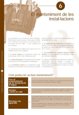 6
                                                                                      El manteniment de les
                                                                                              instal·lacions



                                         Les instal·lacions són el motor dels nostres habitatges.           domèstics. Gairebé un 80% de les nostres activitats a la
                                         D'elles depèn en gran mesura el nostre grau de confort.            llar depenen de l'electricitat.
                                         Si no funcionen correctament, les prestacions que
                                         ens donen són més baixes, i a més, augmenten el                    4 La calefacció i l'aire condicionat ens proporcionen la
                                         seus consums.                                                      calor o el fred necessaris per aconseguir la temperatura
                                                                                                            de confort, que està al voltant dels 19 ºC a l'hivern i dels
                                         Les instal·lacions més habituals que trobem avui en un             25 ºC a l'estiu.
                                         habitatge modern són les següents:
El manteniment de les instal·lacions




                                                                                                            5 Les instal·lacions de seguretat i protecció contra
                                         1 La xarxa d'aigua ens proporciona l'aigua neta                    incendis, tot i no ser obligatòries en els habitatges, en aju-
                                         necessària per cuinar, rentar i la higiene personal.               den a protegir al nostra llar.

                                         2 La xarxa de desguàs s'encarrega d'evacuar les aigües             A continuació hi ha una sèrie d'operacions senzilles de
                                         brutes i dur-les fins a la xarxa pública de clavegueram.           manteniment, que us ajudaran a mantenir les
                                                                                                            instal·lacions en bon estat i a evitar el seu envelliment, i
                                         3 La instal·lació elèctrica ens proporciona energia                també aquelles que contribueixen a reduir el seu impac-
                                         elèctrica per a la il·luminació i per fer funcionar els aparells   te ambiental directe.


24
Guia per tenir un habitatge sostenible




                                         Com podeu fer un bon manteniment?
                                         Feu el                                         Si teniu una instal·lació antiga, plantegeu-vos substituir-la per una de nova.
                                         manteniment                              >     Evitareu problemes amb la pressió i pèrdues d'aigua.
                                         de la instal·lació
                                         d'aigua
                                                                                        Instal·leu sistemes descalcificadors dosificadors o magnètics, evitareu que
                                         Actueu                                   >     se us obstrueixin les canonades. D'altra banda, allargareu la vida dels
                                         contra la calç                                 electrodomèstics.


                                                                                        Feu revisions anuals de les calderes. Quan els cremadors no estan ben
                                                                                        regulats, els nivells d'emissió de gasos contaminants són més alts, així
                                                                                        com el consum de gas. El més indicat es contractar un servei anual de
                                         Reviseu els                              >
                                                                                        manteniment.
                                         aparells                                       Reviseu els aparells d'aire condicionat. Els aparells antics contenen CFC.
                                                                                        Per evitar fuites a l'atmosfera, aquests gasos han de ser recuperats i
                                                                                        tractats adequadament.
 