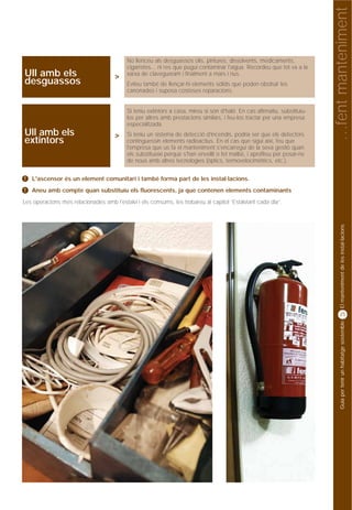 …fent manteniment
                                           No llenceu als desguassos olis, pintures, dissolvents, medicaments,
                                           cigarretes... ni res que pugui contaminar l'aigua. Recordeu que tot va a la
Ull amb els                           >    xarxa de clavegueram i finalment a mars i rius.
desguassos                                 Eviteu també de llençar-hi elements sòlids que poden obstruir les
                                           canonades i suposa costoses reparacions.


                                           Si teniu extintors a casa, mireu si són d'haló. En cas afirmatiu, substituïu-
                                           los per altres amb prestacions similars, i feu-los tractar per una empresa
                                           especialitzada.
Ull amb els                           >    Si teniu un sistema de detecció d'incendis, podria ser que els detectors
extintors                                  continguessin elements radioactius. En el cas que sigui així, feu que
                                           l'empresa que us fa el manteniment s'encarregui de la seva gestió quan
                                           els substitueixi perquè s'han envellit o fet malbé, i aprofiteu per posar-ne
                                           de nous amb altres tecnologies (òptics, termovelocimètrics, etc.).


!   L'ascensor és un element comunitari i també forma part de les instal·lacions.
!   Aneu amb compte quan substituïu els fluorescents, ja que contenen elements contaminants
Les operacions més relacionades amb l'estalvi i els consums, les trobareu al capítol “Estalviant cada dia”.




                                                                                                                                El manteniment de les instal·lacions
                                                                                                                                25




                                                                                                                                Guia per tenir un habitatge sostenible
 