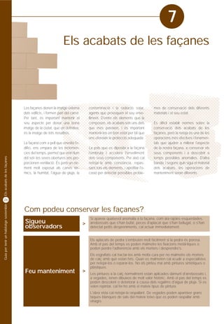 7
                                                                     Els acabats de les façanes




                                         Les façanes donen la imatge externa            contaminació i la radiació solar,          mes de conservació dels diferents
                                         dels edificis, i formen part del carrer.       agents que provoquen el seu enve-          materials i el seu estat.
                                         Per tant, és important mantenir el             lliment. D'entre els elements que la
                                         seu aspecte per donar una bona                 composen, els acabats són uns dels         És difícil establir normes sobre la
                                         imatge de la ciutat, que en definitiva,        que més pateixen, i és important           conservació dels acabats de les
                                         és la imatge de tots nosaltres.                mantenir-los en bon estat per tal que      façanes, però la neteja és una de les
                                                                                        ens ofereixin la protecció adequada.       operacions més efectives i fonamen-
                                         La façana com a pell que envolta l'e-                                                     tals que ajuden a millorar l'aspecte
                                         difici, ens empara de les inclemèn-            La pols que es diposita a la façana        de la nostra façana, a conservar els
                                         cies del temps, permet que entri llum          l'embruta i accelera l'envelliment         seus components i a descobrir a
Els acabats de les façanes




                                         del sol i les seves obertures ens pro-         dels seus components. Per això cal         temps possibles anomalies. D'altra
                                         porcionen ventilació. És però un ele-          netejar-la amb constància, repas-          banda, i segons quin sigui el material
                                         ment molt exposat als canvis tèr-              sant tots els elements, i aprofitar l'o-   dels acabats, les operacions de
                                         mics, la humitat, l'aigua de pluja, la         casió per detectar possibles proble-       manteniment seran diferents.




26
Guia per tenir un habitatge sostenible




                                         Com podeu conservar les façanes?
                                                                                         Si apareix qualsevol anomalia a la façana, com ara rajoles esquerdades,
                                         Sigueu                                     >    arrebossats que s'han bufat, peces d'aplacat que s'han bellugat, o s'han
                                         observadors                                     detectat petits despreniments, cal actuar immediatament.


                                                                                         Els aplacats de pedra s'embruten molt fàcilment si la pedra és porosa.
                                                                                         Amb el pas del temps es poden malmetre les fixacions metàl·liques o
                                                                                         poden perdre l'adherència amb els morters i desprendre's.
                                                                                         Els esgrafiats cal tractar-los amb molta cura per no malmetre els morters
                                                                                         de calç amb què estan fets. Quan es malmeten cal acudir a especialistes
                                                                                         per netejar-los o reparar-los. No els pinteu mai amb pintures sintètiques o
                                                                                         plàstiques.
                                         Feu manteniment                            >
                                                                                         Les pintures a la calç normalment estan aplicades damunt d'arrebossats i,
                                                                                         a vegades, tenen dibuixos de molt valor històric. Amb el pas del temps es
                                                                                         poden descolorir o deteriorar a causa dels regalims d'aigua de pluja. Si es
                                                                                         volen repintar, cal fer-ho amb el mateix tipus de pintura.
                                                                                         L'obra vista cal netejar-la raspallant. De vegades poden aparèixer grans
                                                                                         taques blanques de sals del mateix totxo que es poden raspallar amb
                                                                                         vinagre.
 