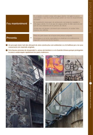 …fent manteniment
                                      Els enrajolats es poden netejar amb aigua calenta. Cal vigilar les peces
                                      esquerdades o que facin panxa perquè poden ser l'avís de despreniments
                                      immediats.
                                      Els revestiments monocapa i els arrebossats cal netejar-los raspallant o
Feu manteniment                   >   amb aigua calenta. En el cas que els vulgueu pintar, la millor opció des del
                                      punt de vista ambiental són les pintures als silicats.
                                      Si teniu nius a la façana i cal treure’ls per restaurar-la, en acabar l’obra
                                      instal·leu nius artificials.


                                      Pinteu les parts baixes de la façana amb pintures antigrafitti.
Preveniu                          >   Encarregueu a un tècnic especialitzat un estudi per a la certificació de
                                      seguretat i conservació de les façanes.


!   Un precepte bàsic tant des del punt de vista constructiu com ambiental, és el d'utilitzar per a la seva
    conservació els materials originals.
!   Si la façana amenaça de desprendre's, aviseu als bombers o a la Guàrdia Urbana perquè protegeixin
    la zona o enderroquin ràpidament les parts malmeses.




                                                                                                                          Els acabats de les façanes
                                                                                                                          27




                                                                                                                          Guia per tenir un habitatge sostenible
 