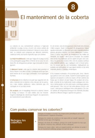 8
                                                           El manteniment de la coberta




                                         La coberta es veu constantment sotmesa a l'agressió                     En els terrats, vora els desguassos s'acumula terra, brossa
                                         ambiental. La pluja, la neu, el vent i els canvis sobtats de            i fulles seques. Quan s'embussen els desguassos, l'aigua
                                         temperatura la deterioren lentament i minven la seva efecti-            queda estancada i es filtra pels junts dels materials produint
                                         vitat. La coberta està composta per diferents elements,                 goteres als pisos inferiors. Les fortes dilatacions i contrac-
                                         cadascun amb una funció específica que cal conèixer.                    cions a causa dels canvis de temperatura fan malbé els
                                                                                                                 mimbells, les rajoles i altres peces d'acabat. Els acabats
                                         La impermeabilització, evita que l'aigua de la pluja, la neu            dels terrats més habituals són les rajoles de gres i de cerà-
                                         o les pedregades pugui filtrar a l'interior de la casa i la con-        mica, les peces de terratzo o fins i tot els acabats continus
                                         dueix fins als desguassos perquè sigui evacuada al clave-               amb materials plàstics que s'apliquen com si fossin pintu-
                                         gueram.                                                                 res. En terrats que no són transitables, habitualment els
El manteniment de la coberta




                                                                                                                 acabats són amb grava, tot i que alguns també es fan amb
                                         L'aïllament tèrmic evita que la coberta deixi penetrar el               materials plàstics o làmines metàl·liques.
                                         fred a l'hivern i l'escalfor a l'estiu i contribueix al fet que l'am-
                                         bient interior de la casa sigui confortable i no hi apareguin           A les teulades inclinades s'hi acumula pols, terra, i llavors
                                         humitats.                                                               que porta el vent a les canals. Sovint hi creixen plantes que
                                                                                                                 taponen els baixants o entre les teules s'hi fan colònies de
                                         L'estructura de la coberta és la part que aguanta tots els              fongs que no deixen circular l'aigua. Els acabats de la teu-
                                         altres materials de la coberta a més del pes de les perso-              lada, a banda de les tradicionals teules aràbigues de cerà-
                                         nes i dels mobles, jardineres i altres elements que s'hi                mica, també poden ser fets amb teules ceràmiques planes,
28
                                         col·loquin en el cas dels terrats.                                      amb pissarra, i fins i tot se'n fan amb planxes d'acer o de
Guia per tenir un habitatge sostenible




                                                                                                                 coure, i amb peces sintètiques fetes amb plàstics. Els can-
                                         Els acabats són el maquillatge final de la coberta i donen              vis sobtats de temperatura trenquen els materials d'acabat,
                                         la imatge, la textura i el color visibles des de l'exterior.            afavorint la filtració d'aigua i aparició de goteres.
                                         Segons la tipologia de coberta que tinguem, les operacions
                                         de manteniment seran diferents.




                                         Com podeu conservar les cobertes?
                                                                                           Netegeu la teulada o el terrat i feu inspeccions periòdiques per evitar
                                                                                           l'embussament i l'aparició d'humitats.
                                                                                           Netegeu les canals de ceràmica o de xapa amb un raspall i aigua per
                                         Netegeu les                                       eliminar la terra que s'hi enganxa.
                                                                                     >
                                         cobertes                                          Netegeu els forats de ventilació, perquè els ocells hi poden fer nius que
                                                                                           els taponin. Instal·leu nius artificials en llocs adequats.
                                                                                           Netegeu les teules velles amb un raspall metàl·lic per eliminar el verdet, i
                                                                                           feu un tractament antifongs perquè no surti de nou.
 