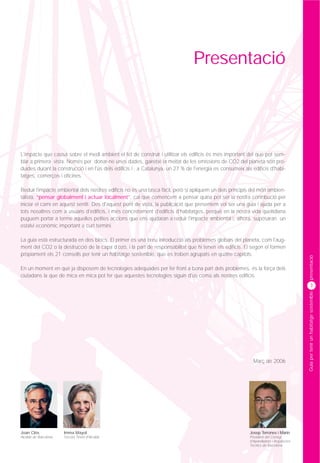 Presentació




L'impacte que causa sobre el medi ambient el fet de construir i utilitzar els edificis és més important del que pot sem-
blar a primera vista. Només per donar-ne unes dades, gairebé la meitat de les emissions de CO2 del planeta són pro-
duïdes durant la construcció i en l'ús dels edificis i , a Catalunya, un 27 % de l'energia es consumeix als edificis d'habi-
tatges, comerços i oficines.

Reduir l'impacte ambiental dels nostres edificis no és una tasca fàcil, però si apliquem un dels principis del món ambien-
talista, “pensar globalment i actuar localment”, cal que comencem a pensar quina pot ser la nostra contribució per
iniciar el camí en aquest sentit. Des d'aquest punt de vista, la publicació que presentem vol ser una guia i ajuda per a
tots nosaltres com a usuaris d'edificis, i més concretament d'edificis d'habitatges, perquè en la nostra vida quotidiana
puguem portar a terme aquelles petites accions que ens ajudaran a reduir l'impacte ambiental i, alhora, suposaran un
estalvi econòmic important a curt termini.

La guia està estructurada en dos blocs. El primer és una breu introducció als problemes globals del planeta, com l'aug-
ment del CO2 o la destrucció de la capa d'ozó, i la part de responsabilitat que hi tenen els edificis. El segon el formen
pròpiament els 21 consells per tenir un habitatge sostenible, que es troben agrupats en quatre capítols.




                                                                                                                                          presentació
En un moment en què ja disposem de tecnologies adequades per fer front a bona part dels problemes, és la força dels
ciutadans la que de mica en mica pot fer que aquestes tecnologies siguin d'ús comú als nostres edificis.
                                                                                                                                                 3




                                                                                                                                          Guia per tenir un habitatge sostenible




                                                                                                             Març de 2006




Joan Clos              Imma Mayol                                                                          Josep Terrones i Marin
Alcalde de Barcelona   Tercera Tinent d'Alcalde                                                            President del Col·legi
                                                                                                           d'Aparelladors i Arquitectes
                                                                                                           Tècnics de Barcelona
 