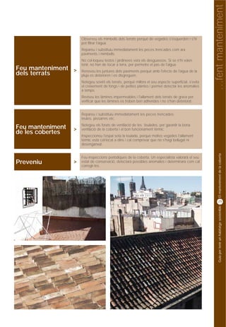 …fent manteniment
                      Observeu els mimbells dels terrats perquè de vegades s'esquerden i s'hi
                      pot filtrar l'aigua.
                      Repareu i substituïu immediatament les peces trencades com ara
                      paviments i mimbells.
                      No col·loqueu testos i jardineres vora els desguassos. Si se n'hi volen
                      tenir, no han de tocar a terra, per permetre el pas de l'aigua.
Feu manteniment >     Renoveu les juntures dels paviments perquè amb l'efecte de l'aigua de la
dels terrats          pluja es deterioren i es disgreguen.
                      Netegeu sovint els terrats, perquè millora el seu aspecte superficial, s'evita
                      el creixement de fongs i de petites plantes i permet detectar les anomalies
                      a temps
                      Reviseu les làmines impermeables i l'aïllament dels terrats de grava per
                      verificar que les làmines es troben ben adherides i no s'han deteriorat.


                      Repareu i substituïu immediatament les peces trencades:
                      teules, pissarres etc.
                      Netegeu els forats de ventilació de les teulades, per garantir la bona
Feu manteniment   >   ventilació de la coberta i el bon funcionament tèrmic.
de les cobertes       Inspeccioneu l'espai sota la teulada, perquè moltes vegades l'aïllament
                      tèrmic està col·locat a dins i cal comprovar que no s'hagi bellugat ni
                      desenganxat.




                                                                                                            El manteniment de la coberta
                      Feu inspeccions periòdiques de la coberta. Un especialista valorarà el seu
Preveniu          >   estat de conservació, detectarà possibles anomalies i determinarà com cal
                      corregir-les.




                                                                                                            29




                                                                                                            Guia per tenir un habitatge sostenible
 