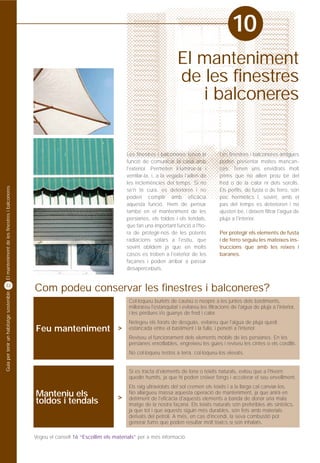 10
                                                                                                                El manteniment
                                                                                                                de les finestres
                                                                                                                   i balconeres


                                                                                       Les finestres i balconeres tenen la            Les finestres i balconeres antigues
                                                                                       funció de comunicar la casa amb                poden presentar moltes mancan-
                                                                                       l'exterior. Permeten il·luminar-la i           ces. Tenen uns envidrats molt
                                                                                       ventilar-la, i, a la vegada l'aïllen de        prims que no aïllen prou bé del
                                                                                       les inclemències del temps. Si no              fred o de la calor ni dels sorolls.
El manteniment de les finestres i balconeres




                                                                                       se'n té cura, es deterioren i no               Els perfils, de fusta o de ferro, són
                                                                                       poden complir amb eficàcia                     poc hermètics i, sovint, amb el
                                                                                       aquesta funció. Hem de pensar                  pas del temps es deterioren i no
                                                                                       també en el manteniment de les                 ajusten bé, i deixen filtrar l'aigua de
                                                                                       persianes, els toldos i els tendals,           pluja a l'interior.
                                                                                       que fan una important funció a l'ho-
                                                                                       ra de protegir-nos de les potents              Per protegir els elements de fusta
                                                                                       radiacions solars a l'estiu, que               i de ferro seguiu les mateixes ins-
                                                                                       sovint oblidem ja que en molts                 truccions que amb les reixes i
                                                                                       casos es troben a l'exterior de les            baranes.
                                                                                       façanes i poden arribar a passar
                                                                                       desapercebuts.


32
                                               Com podeu conservar les finestres i balconeres?
Guia per tenir un habitatge sostenible




                                                                                        Col·loqueu burlets de cautxú o neoprè a les juntes dels bastiments,
                                                                                        millorareu l'estanquitat i evitareu les filtracions de l'aigua de pluja a l'interior,
                                                                                        i les pèrdues i/o guanys de fred i calor.
                                                                                        Netegeu els forats de desguàs, evitareu que l'aigua de pluja quedi
                                               Feu manteniment >                        estancada entre el bastiment i la fulla, i penetri a l'interior.
                                                                                        Reviseu el funcionament dels elements mòbils de les persianes. En les
                                                                                        persianes enrotllables, engreixeu les guies i reviseu les cintes o els cordills.
                                                                                        No col·loqueu testos a terra, col·loqueu-los elevats.


                                                                                        Si es tracta d'elements de lona o teixits naturals, eviteu que a l'hivern
                                                                                        quedin humits, ja que hi poden créixer fongs i accelerar el seu envelliment.
                                                                                        Els raig ultraviolats del sol cremen els teixits i a la llarga cal canviar-los.
                                               Manteniu els                        >
                                                                                        No allargueu massa aquesta operació de manteniment, ja que anirà en
                                                                                        detriment de l'eficàcia d'aquests elements a banda de donar una mala
                                               toldos i tendals                         imatge de la nostra façana. Els teixits naturals són preferibles als sintètics,
                                                                                        ja que tot i que aquests siguin més durables, són fets amb materials
                                                                                        derivats del petroli. A més, en cas d'incendi, la seva combustió pot
                                                                                        generar fums que poden resultar molt tòxics si són inhalats.

                                               Vegeu el consell 16 “Escollim els materials” per a més informació.
 