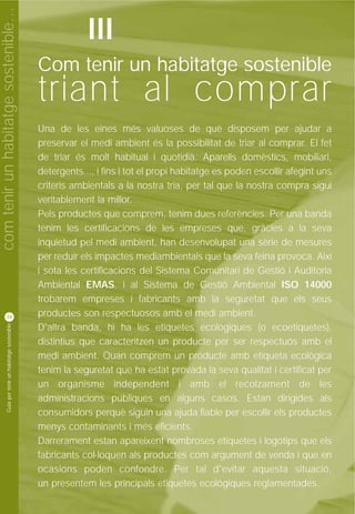 com tenir un habitatge sostenible…
                                                                III
                                                    Com tenir un habitatge sostenible
                                                    triant al comprar
                                                    Una de les eines més valuoses de què disposem per ajudar a
                                                    preservar el medi ambient és la possibilitat de triar al comprar. El fet
                                                    de triar és molt habitual i quotidià. Aparells domèstics, mobiliari,
                                                    detergents..., i fins i tot el propi habitatge es poden escollir afegint uns
                                                    criteris ambientals a la nostra tria, per tal que la nostra compra sigui
                                                    veritablement la millor.
                                                    Pels productes que comprem, tenim dues referències. Per una banda
                                                    tenim les certificacions de les empreses que, gràcies a la seva
                                                    inquietud pel medi ambient, han desenvolupat una sèrie de mesures
                                                    per reduir els impactes mediambientals que la seva feina provoca. Així
                                                    i sota les certificacions del Sistema Comunitari de Gestió i Auditoria
                                                    Ambiental EMAS, i al Sistema de Gestió Ambiental ISO 14000
                                                    trobarem empreses i fabricants amb la seguretat que els seus
          34                                        productes son respectuosos amb el medi ambient.
           Guia per tenir un habitatge sostenible




                                                    D'altra banda, hi ha les etiquetes ecològiques (o ecoetiquetes),
                                                    distintius que caracteritzen un producte per ser respectuós amb el
                                                    medi ambient. Quan comprem un producte amb etiqueta ecològica
                                                    tenim la seguretat que ha estat provada la seva qualitat i certificat per
                                                    un organisme independent i amb el recolzament de les
                                                    administracions públiques en alguns casos. Estan dirigides als
                                                    consumidors perquè siguin una ajuda fiable per escollir els productes
                                                    menys contaminants i més eficients.
                                                    Darrerament estan apareixent nombroses etiquetes i logotips que els
                                                    fabricants col·loquen als productes com argument de venda i que en
                                                    ocasions poden confondre. Per tal d'evitar aquesta situació,
                                                    un presentem les principals etiquetes ecològiques reglamentades.
 