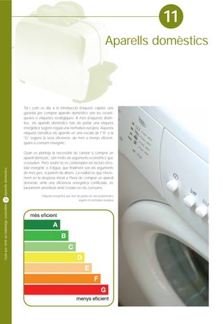 11
                                                                                                        Aparells domèstics




                                         Tal i com es diu a la introducció d'aquest capítol, una
                                         garantia per comprar aparells domèstics són les ecoeti-
                                         quetes o etiquetes ecològiques. A més d'aquests distin-
                                         tius, els aparells domèstics han de portar una etiqueta
                                         energètica segons regula una normativa europea. Aquesta
                                         etiqueta classifica els aparells en una escala de l'“A” a la
                                         “G” segons la seva eficiència -de més a menys eficient-
                                         quant a consum energètic.

                                         Quan es planteja la necessitat de canviar o comprar un
                                         aparell domèstic, són molts els arguments econòmics que
                                         s'estudien. Però sovint no es contemplen els factors d'es-
                                         talvi energètic o d'aigua, que finalment són els arguments
Aparells domèstics




                                         de més pes, si parlem de diners. La realitat és que l'incre-
                                         ment en la despesa inicial a l'hora de comprar un aparell
                                         domèstic amb una eficiència energètica certificada, és
                                         bastament amortitzat amb l'estalvi en els consums.

                                                     Etiqueta energètica que han de portar els electrodomèstics
38                                                                                segons la normativa europea
Guia per tenir un habitatge sostenible
 