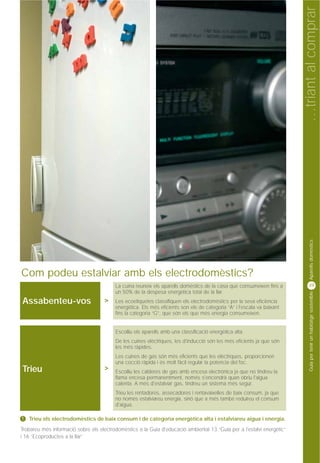 …triant al comprar
                                                                                                                              Aparells domèstics
Com podeu estalviar amb els electrodomèstics?
                                         La cuina reuneix els aparells domèstics de la casa que consumeixen fins a           39
                                         un 50% de la despesa energètica total de la llar.


                                                                                                                              Guia per tenir un habitatge sostenible
Assabenteu-vos                      >    Les ecoetiquetes classifiquen els electrodomèstics per la seva eficiència
                                         energètica. Els més eficients son els de categoria “A” i l'escala va baixant
                                         fins la categoria “G”, que són els que més energia consumeixen.


                                         Escolliu els aparells amb una classificació energètica alta.
                                         De les cuines elèctriques, les d'inducció són les més eficients ja que són
                                         les més ràpides.
                                         Les cuines de gas són més eficients que les elèctriques, proporcionen
                                         una cocció ràpida i és molt fàcil regular la potencia del foc.
Trieu                               >    Escolliu les calderes de gas amb encesa electrònica ja que no tindreu la
                                         flama encesa permanentment, només s'encendrà quan obriu l'aigua
                                         calenta. A més d'estalviar gas, tindreu un sistema més segur.
                                         Trieu les rentadores, assecadores i rentavaixelles de baix consum, ja que
                                         no només estalviareu energia, sinó que a més també reduireu el consum
                                         d'aigua.

!   Trieu els electrodomèstics de baix consum i de categoria energètica alta i estalviareu aigua i energia.
Trobareu més informació sobre els electrodomèstics a la Guia d'educació ambiental 13 “Guia per a l'estalvi energètic”
i 16 “Ecoproductes a la llar”
 
