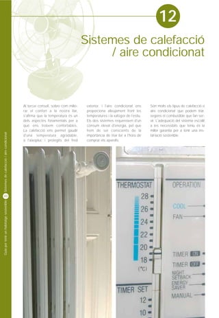 12
                                                                                  Sistemes de calefacció
                                                                                       / aire condicionat



                                            Al tercer consell, sobre com millo-    exterior, i l'aire condicionat ens      Són molts els tipus de calefacció o
                                            rar el confort a la nostra llar,       proporciona alleujament front les       aire condicionat que podem triar,
                                            s'afirma que la temperatura és un      temperatures i la xafogor de l'estiu.   segons el combustible que fan ser-
                                            dels aspectes fonamentals per a        Els dos sistemes requereixen d'un       vir. L'adequació del sistema escollit
                                            què ens trobem confortables.           consum elevat d'energia, pel que        a les necessitats que teniu és la
                                            La calefacció ens permet gaudir        hem de ser conscients de la             millor garantia per a tenir una ins-
Sistemes de calefacció / aire condicionat




                                            d'una temperatura agradable,           importància de triar bé a l'hora de     tal·lació sostenible.
                                            a l'aixopluc i protegits del fred      comprar els aparells.




40
Guia per tenir un habitatge sostenible
 