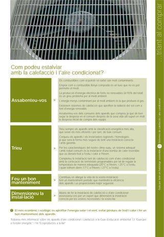 …triant al comprar
Com podeu estalviar
amb la calefacció i l'aire condicionat?
                                          Els combustibles com el petroli i el carbó són molt contaminants.
                                          Emprar com a combustible llenya comprada és un luxe que no es pot
                                          permetre el medi.
                                          La producció d'energia elèctrica de fonts no renovables (el 93% del total)
                                          és un greu problema per al medi ambient.




                                                                                                                               Sistemes de calefacció / aire condicionat
Assabenteu-vos                       >    L'energia menys contaminant per al medi ambient és la que produeix el gas.
                                          Existeixen sistemes de calefacció que aprofiten la radiació del sol com a
                                          font d'energia renovable.
                                          Assabenteu-vos dels consums dels aparells que compreu ja que de ben
                                          segur la despesa en el consum després de la seva vida útil superi en molt
                                          la despesa inicial de compra dels equips


                                          Trieu sempre els aparells amb la classificació energètica més alta,
                                          que seran els més eficients i per tant, de baix consum.
                                          Cerqueu els aparells i els instal·ladors registrats i homologats,
                                          ja que serà la forma més segura de tenir una instal·lació correcta
                                          i amb garantia.
                                                                                                                              41
Trieu                                >    Per les característiques del nostre clima suau, un sistema adequat



                                                                                                                               Guia per tenir un habitatge sostenible
                                          i amb reduït consum és la instal·lació d'una bomba de calor reversible
                                          que us donarà fred a l'estiu i calor a l'hivern.
                                          Completeu la instal·lació tant de calefacció com d'aire condicionat
                                          amb la col·locació de termòstats programables per tal de regular la
                                          temperatura de manera adequada (20°C a l'hivern, i 25°C a l'estiu,
                                          i quan tothom dorm 17°C a l'hivern, i 27°C a l'estiu).


                                          Contribuïu en allargar la vida de la vostra instal·lació
Feu un bon                           >    fent un manteniment periòdic que mantindrà la eficiència
manteniment                               dels aparells i us proporcionarà major seguretat.


Dimensioneu la                       >
                                          Abans de fer la instal·lació de calefacció o d'aire condicionat
                                          assessoreu-vos per un expert que dimensioni la instal·lació
instal·lació                              correcta per les vostres necessitats i la vostra llar.



!   El més econòmic i ecològic és aprofitar l'energia solar i el vent, evitar pèrdues de fred i calor i fer un
    bon manteniment dels aparells.
Trobareu més informació sobre els aparells d'aire condicionat i calefacció a la Guia d'educació ambiental 13 “Guia per
a l'estalvi energètic” i 16 “Ecoproductes a la llar”
 