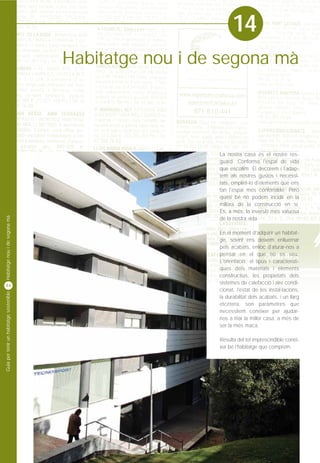 14
                                         Habitatge nou i de segona mà




                                                           La nostra casa és el nostre res-
                                                           guard. Conforma l'espai de vida
                                                           que escollim. El decorem i l'adap-
                                                           tem als nostres gustos i necessi-
                                                           tats, omplint-lo d'elements que ens
                                                           fan l'espai més confortable. Però
                                                           quasi bé no podem incidir en la
                                                           millora de la construcció en sí.
                                                           És, a més, la inversió més valuosa
Habitatge nou i de segona mà




                                                           de la nostra vida.

                                                           En el moment d'adquirir un habitat-
                                                           ge, sovint ens deixem enlluernar
                                                           pels acabats, enlloc d'aturar-nos a
                                                           pensar en el que no es veu.
                                                           L'orientació, el tipus i característi-
                                                           ques dels materials i elements
                                                           constructius, les propietats dels
                                                           sistemes de calefacció i aire condi-
44
                                                           cionat, l'estat de les instal·lacions,
Guia per tenir un habitatge sostenible




                                                           la durabilitat dels acabats, i un llarg
                                                           etcètera, son paràmetres que
                                                           necessitem conèixer per ajudar-
                                                           nos a triar la millor casa, a més de
                                                           ser la més maca.

                                                           Resulta del tot imprescindible conèi-
                                                           xer bé l'habitatge que comprem.
 