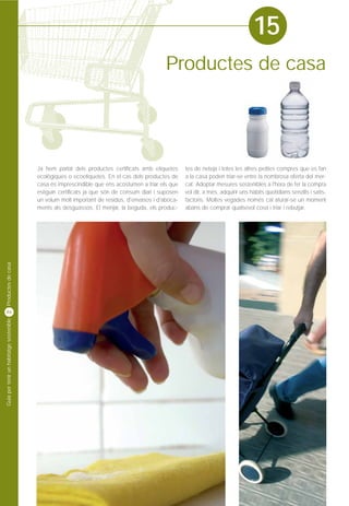 15
                                                                                             Productes de casa




                                         Ja hem parlat dels productes certificats amb etiquetes      tes de neteja i totes les altres petites compres que es fan
                                         ecològiques o ecoetiquetes. En el cas dels productes de     a la casa poden triar-se entre la nombrosa oferta del mer-
                                         casa és imprescindible que ens acostumen a triar els que    cat. Adoptar mesures sostenibles a l'hora de fer la compra
                                         estiguin certificats ja que són de consum diari i suposen   vol dir, a més, adquirir uns hàbits quotidians senzills i satis-
                                         un volum molt important de residus, d'envasos i d'aboca-    factoris. Moltes vegades només cal aturar-se un moment
                                         ments als desguassos. El menjar, la beguda, els produc-     abans de comprar qualsevol cosa i triar i rebutjar.
Productes de casa




46
Guia per tenir un habitatge sostenible
 