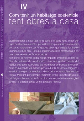 com tenir un habitatge sostenible…
                                                               IV
                                                    Com tenir un habitatge sostenible
                                                    fent obres a casa
                                                    Quan feu obres a casa (per fer la cuina o el bany nous, o per unir
                                                    dues habitacions) aprofiteu per millorar les prestacions ambientals
                                                    del vostre habitatge o per fer que les obres que aneu a fer tinguin
                                                    un impacte més baix. Tot i que millorar aquestes prestacions ja és
                                                    una bona excusa per fer unes obres.
                                                    Fent obres de reforma podeu reduir l’impacte ambiental a l'hora de
                                                    triar els materials de construcció, o fent una gestió correcta del
                                                    residus que genereu. Pel que fa a les millores ambientals a introduir,
                                                    hi ha d'una banda les millores per a reduir la despesa energètica i
                                                    introduir energies renovables i d'una altra el reaprofitament de
          48
                                                    l'aigua. Millorant, per exemple l'aïllament tèrmic i acústic del vostre
           Guia per tenir un habitatge sostenible




                                                    habitatge, millorareu el confort a dins de casa, estalviareu energia (i
                                                    diners) i a la llarga també us ho agrairà el Planeta.
 