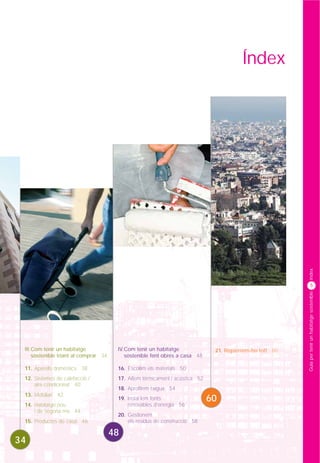 Índex




                                                                                                          índex
                                                                                                                 5




                                                                                                          Guia per tenir un habitatge sostenible




 III.Com tenir un habitatge             IV.Com tenir un habitatge               21. Repassem-ho tot! 60
     sostenible triant al comprar 34       sostenible fent obres a casa 48

 11. Aparells domèstics 38              16. Escollim els materials 50
 12. Sistemes de calefacció /           17. Aïllem tèrmicament i acústica 52
     aire condicionat 40
                                        18. Aprofitem l’aigua 54
 13. Mobiliari 42
                                        19. Instal.lem fonts                   60
 14. Habitatge nou                          renovables d’energia 56
     i de segona mà 44
                                        20. Gestionem
 15. Productes de casa 46                   els residus de construcció 58

                                       48
34
 