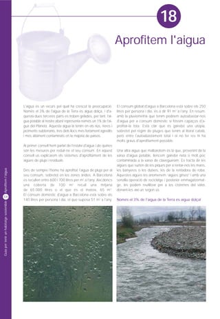 18
                                                                                                         Aprofitem l'aigua




                                         L'aigua és un recurs pel qual ha crescut la preocupació.        El consum global d'aigua a Barcelona està sobre els 250
                                         Només el 3% de l'aigua de la Terra és aigua dolça, i d'a-       litres per persona i dia, és a dir 91 m3 a l'any. En resum,
                                         questa dues terceres parts es troben gelades, per tant, l'ai-   amb la pluviometria que tenim podríem autoabastar-nos
                                         gua potable al nostre abast representa només un 1% de l'ai-     d'aigua per a consum domèstic si fóssim capaços d'a-
                                         gua del Planeta. Aquesta aigua la tenim en els rius, rieres i   profitar-la tota. Està clar que és gairebé una utopia,
                                         jaciments subterranis, tres dels llocs més fortament agredits   sobretot pel règim de pluges que tenim al litoral català,
                                         i més altament contaminats en la majoria de països.             però entre l'autoabastament total i el no fer res hi ha
                                                                                                         molts graus d'aprofitament possible.
                                         Al primer consell hem parlat de l'estalvi d'aigua i de quines
                                         són les mesures per reduir-ne el seu consum. En aquest          Una altra aigua que malbaratem és la que, provenint de la
                                         consell us explicarem els sistemes d'aprofitament de les        xarxa d'aigua potable, llencem gairebé neta o molt poc
                                         aigües de pluja i residuals.                                    contaminada a la xarxa de clavegueram. Es tracta de les
                                                                                                         aigües que surten de les piques per a rentar-nos les mans,
Aprofitem l'aigua




                                         Des de sempre l'home ha aprofitat l'aigua de pluja per al       les banyeres o les dutxes, les de la rentadora de roba.
                                         seu consum, sobretot en les zones àrides. A Barcelona           Aquestes aigües les anomenem “aigües grises” i amb una
                                         es recullen entre 600 i 700 litres per m2 a l'any. Així doncs   senzilla operació de reciclatge i posterior emmagatzemat-
                                         una coberta de 100 m 2 recull una mitjana                       ge, les podem reutilitzar per a les cisternes del vàter,
                                         de 65.000 litres o el que és el mateix, 65 m 3.                 donant-les així un segon ús.
                                         El consum domèstic d'aigua a Barcelona està sobre els
54
                                         140 litres per persona i dia, el que suposa 51 m3 a l'any.      Només el 3% de l'aigua de la Terra és aigua dolça!
Guia per tenir un habitatge sostenible
 