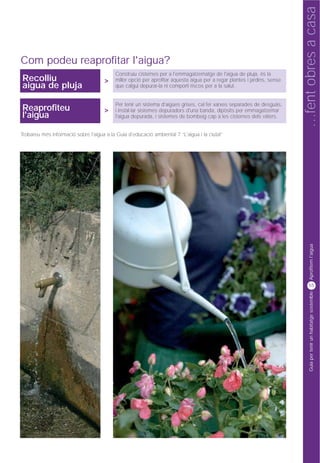 …fent obres a casa
Com podeu reaprofitar l'aigua?
                                           Construïu cisternes per a l'emmagatzematge de l'aigua de pluja, és la
Recolliu                              >    millor opció per aprofitar aquesta aigua per a regar plantes i jardins, sense
aigua de pluja                             que calgui depurar-la ni comporti riscos per a la salut.


                                           Per tenir un sistema d'aigües grises, cal fer xarxes separades de desguàs,
Reaprofiteu                           >    i instal·lar sistemes depuradors d'una banda, dipòsits per emmagatzemar
l'aigua                                    l'aigua depurada, i sistemes de bombeig cap a les cisternes dels vàters.


Trobareu més informació sobre l'aigua a la Guia d'educació ambiental 7 “L'aigua i la ciutat”




                                                                                                                                 Aprofitem l'aigua
                                                                                                                                55




                                                                                                                                 Guia per tenir un habitatge sostenible
 