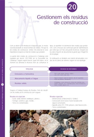 20
                                                                                  Gestionem els residus
                                                                                         de construcció



                                         Com ja dèiem a la introducció d'aquesta guia, la nostra     tipus, la quantitat i la destinació dels residus que produi-
                                         societat produeix un elevat nombre de residus. Pel que fa   rem, com a mesures de control per part de l'administració
                                         als residus de construcció, també s'ha detectat la seva     per evitar que se'n faci una gestió incorrecta. Després de
                                         importància respecte al total de residus que produïm.       les obres haurem de documentar la gestió que n'hàgim fet
                                                                                                     de tot plegat.
                                         La gestió dels residus de construcció a Catalunya està
                                         regulada pel decret 201/1994 de la Generalitat de           A continuació us detallem una relació del possibles resi-
Gestionem els residus de construcció




                                         Catalunya. Segons aquest decret, quan fem obres, en el      dus de les obres de reforma, segons la seva tipologia:
                                         moment de demanar la llicència hem de comunicar el



                                                                 TIPOLOGIA                                              RESIDUS DE REFORMES



                                                Emissions a l'atmosfera                                     Pols, soroll, amiant, dioxines, halons,
                                                                                                            CO2, CFC, HCFC, NOx, SO2.

                                                                                                            Aigües residuals, buidat de dipòsits, olis de maquinària,
                                                Abocaments líquids a l'aigua                                restes de pintures i dissolvents.

                                                                                                            Embalatges, restes del procés, minves de materials nous
                                                Residus sòlids                                              (rajoles, parquets, etc.), materials petris, restes d'enderrocs,
58                                                                                                          fustes, metalls, plàstics, etc.
Guia per tenir un habitatge sostenible




                                         Segons el Catàleg Europeu de Residus, hem de classifi-
                                         car els residus de la construcció com segueix:

                                         Residus no especials                                        Residus especials
                                          · Fusta, asfalt, làmines asfàltiques, plàstics…             · Amiant (inclòs el fibrociment o “Uralita”)
                                          · Formigó, ceràmica, guix, metalls…                         · Conservants de la fusta o fusta tractada amb
                                          · Terres no contaminades                                      aquest conservants
                                                                                                      · Aparells amb CFC, PCB, pintures, tubs fluorescents...
                                                                                                      · Terres contaminades
 