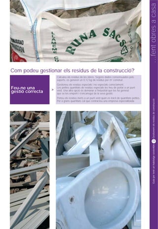 …fent obres a casa
Com podeu gestionar els residus de la construcció?
                      Calculeu els residus de les obres. Segons dades consensuades pels
                      experts, es generen un 0,12 kg de residus per m2 construït.
                      Gestioneu els residus especials i no especials correctament.
Feu-ne una        >
                      Les petites quantitats de residus especials les heu de portar a un punt
                      verd. Una altra opció és demanar a l'industrial que les ha generat
gestió correcta       que se les emporti i s'encarregui de la seva gestió.
                      Porteu els residus inerts a un punt verd quan es tracti de quantitats petites.




                                                                                                             Gestionem els residus de construcció
                      Per a grans quantitats cal que contracteu una empresa especialitzada.




                                                                                                            59




                                                                                                             Guia per tenir un habitatge sostenible
 