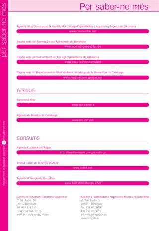 per saber-ne més
                                                                                                   Per saber-ne més
                                              Agenda de la Construcció Sostenible del Col·legi d'Aparelladors i Arquitectes Tècnics de Barcelona
                                                                                           www.csostenible.net


                                              Pàgina web de l’Agenda 21 de l'Ajuntament de Barcelona
                                                                                        www.bcn.es/agenda21/crbs


                                              Pàgina web de medi ambient del Col·legi d'Arquitectes de Catalunya
                                                                                        www.coac.net/mediambient


                                              Pàgina web del Departament de Medi Ambient i Habitatge de la Generalitat de Catalunya
                                                                                       www.mediambient.gencat.net




                                              residus
                                              Barcelona Neta
                                                                                             www.bcn.es/neta


                                              Agència de Residus de Catalunya
                                                                                             www.arc-cat.net
     Per saber-ne més




                                              consums
    62
     Guia per tenir un habitatge sostenible




                                              Agència Catalana de l'Aigua
                                                                                     http://mediambient.gencat.net/aca


                                              Institut Català de l'Energia (ICAEN)
                                                                                              www.icaen.net


                                              Agència d'Energia de Barcelona
                                                                                        www.barcelonaenergia.com




                                              Centre de Recursos Barcelona Sostenible               Col·legi d'Aparelladors i Arquitectes Tècnics de Barcelona
                                              C. Nil i Fabra, 20                                    C. Bon Pastor, 5
                                              08012 Barcelona                                       08021 Barcelona
                                              Tel. 932 374 743                                      Tel. 932 402 060
                                              recursos@mail.bcn.es                                  Fax 932 402 061
                                              www.bcn.es/agenda21/crbs                              informacio@apabcn.es
                                                                                                    www.apabcn.es
 