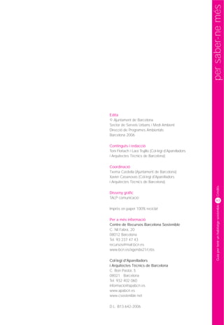 per saber-ne més
Edita
© Ajuntament de Barcelona
Sector de Serveis Urbans i Medi Ambient
Direcció de Programes Ambientals
Barcelona 2006

Continguts i redacció
Toni Floriach i Lara Trujillo (Col·legi d'Aparelladors
i Arquitectes Tècnics de Barcelona)

Coordinació
Txema Castiella (Ajuntament de Barcelona)
Xavier Casanovas (Col·legi d'Aparelladors
i Arquitectes Tècnics de Barcelona)




                                                              Crèdits
Disseny gràfic
TALP comunicació
                                                             63




                                                              Guia per tenir un habitatge sostenible
Imprès en paper 100% reciclat

Per a més informació
Centre de Recursos Barcelona Sostenible
C. Nil Fabra, 20
08012 Barcelona
Tel. 93 237 47 43
recursos@mail.bcn.es
www.bcn.es/agenda21/crbs

Col·legi d'Aparelladors
i Arquitectes Tècnics de Barcelona
C. Bon Pastor, 5
08021 Barcelona
Tel. 932 402 060
informacio@apabcn.es
www.apabcn.es
www.csostenible.net

D.L. B13.642-2006
 